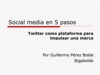 Social media en 5 pasos Twitter como plataforma para impulsar una marca Por Guillermo Pérez Bolde @gpbolde 
