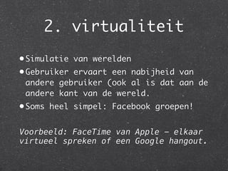 2. virtualiteit
• Simulatie van werelden
• Gebruiker ervaart een nabijheid van
  andere gebruiker (ook al is dat aan de
  andere kant van de wereld.
• Soms heel simpel: Facebook groepen!


Voorbeeld: FaceTime van Apple - elkaar
virtueel spreken of een Google hangout.
 