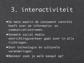 3. interactiviteit
• De mate waarin de consument controle
  heeft over de informatie- en
  communicatiestromen.
• Kenmerk social media:
  eenrichtingsverkeer gaat over in alle
  richtingen.
• Door technologie én culturele
  veranderingen.
• Wanneer zoek je welk kanaal op?
 