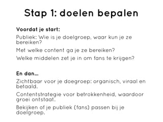 Stap 1: doelen bepalen
Voordat je start:
Publiek: Wie is je doelgroep, waar kun je ze
bereiken?
Met welke content ga je ze bereiken?
Welke middelen zet je in om fans te krijgen?

En dan...
Zichtbaar voor je doegroep: organisch, viraal en
betaald.
Contentstrategie voor betrokkenheid, waardoor
groei ontstaat.
Bekijken of je publiek (fans) passen bij je
doelgroep.
 