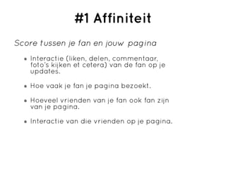 #1 Affiniteit
Score tussen je fan en jouw pagina
   Interactie (liken, delen, commentaar,
   foto’s kijken et cetera) van de fan op je
   updates.

   Hoe vaak je fan je pagina bezoekt.

   Hoeveel vrienden van je fan ook fan zijn
   van je pagina.

   Interactie van die vrienden op je pagina.
 