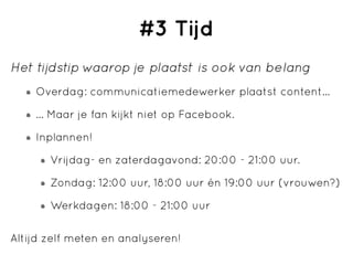 #3 Tijd
Het tijdstip waarop je plaatst is ook van belang
    Overdag: communicatiemedewerker plaatst content...

    ... Maar je fan kijkt niet op Facebook.

    Inplannen!

       Vrijdag- en zaterdagavond: 20:00 - 21:00 uur.

       Zondag: 12:00 uur, 18:00 uur én 19:00 uur (vrouwen?)

       Werkdagen: 18:00 - 21:00 uur

Altijd zelf meten en analyseren!
 