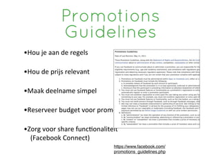 Promotions
                    Guidelines
•Hou	
 je	
 aan	
 de	
 regels	
 

•Hou	
 de	
 prijs	
 relevant

•Maak	
 deelname	
 simpel

•Reserveer	
 budget	
 voor	
 promo?e

•Zorg	
 voor	
 share	
 func?onaliteit
	
 	
 	
 	
 (Facebook	
 Connect)
                                        https://www.facebook.com/
                                        promotions_guidelines.php
 