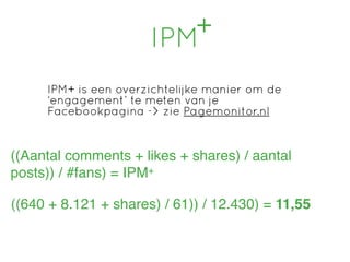 IPM+

     IPM+ is een overzichtelijke manier om de
     ‘engagement’ te meten van je
     Facebookpagina -> zie Pagemonitor.nl


((Aantal comments + likes + shares) / aantal
posts)) / #fans) = IPM+

((640 + 8.121 + shares) / 61)) / 12.430) = 11,55
 