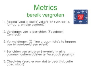 Metrics
                bereik vergroten
1. Pagina ‘vind ik leuks’ vergroten (win-actie,
   fan-gate, unieke content)

2. Verslagen van je berichten (Facebook
   Connect)

3. Vermeldingen (Offline vragen foto’s te taggen
   van bijvoorbeeld een event)

4. Berichten van anderen (vermeld in al je
   communicatiemiddelen je Facebook pagina)

5. Check-ins (zorg ervoor dat je bedrijfslocatie
   goed staat)
 