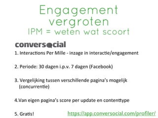 Engagement
                 vergroten
        IPM = weten wat scoort

1.	
 Interac?ons	
 Per	
 Mille	
 -­‐	
 inzage	
 in	
 interac?e/engagement

2.	
 Periode:	
 30	
 dagen	
 i.p.v.	
 7	
 dagen	
 (Facebook)

3.	
 Vergelijking	
 tussen	
 verschillende	
 pagina’s	
 mogelijk	
 
    (concurren?e)

4.Van	
 eigen	
 pagina’s	
 score	
 per	
 update	
 en	
 contenRype	
 

5.	
 Gra?s!                        https://app.conversocial.com/proﬁler/
 