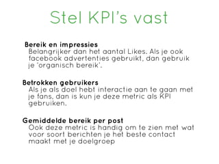 Stel KPI’s vast
Bereik en impressies
 Belangrijker dan het aantal Likes. Als je ook
 facebook advertenties gebruikt, dan gebruik
 je ‘organisch bereik’.

Betrokken gebruikers
 Als je als doel hebt interactie aan te gaan met
 je fans, dan is kun je deze metric als KPI
 gebruiken.

Gemiddelde bereik per post
 Ook deze metric is handig om te zien met wat
 voor soort berichten je het beste contact
 maakt met je doelgroep
 