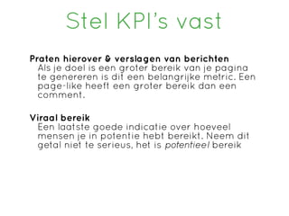 Stel KPI’s vast
Praten hierover & verslagen van berichten
  Als je doel is een groter bereik van je pagina
  te genereren is dit een belangrijke metric. Een
  page-like heeft een groter bereik dan een
  comment.

Viraal bereik
 Een laatste goede indicatie over hoeveel
 mensen je in potentie hebt bereikt. Neem dit
 getal niet te serieus, het is potentieel bereik
 