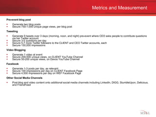 Metrics and Measurement Pre-event blog post Generate two blog posts Secure 750-1,000 unique page views, per blog post Tweeting Generate 9 tweets over 3 days (morning, noon, and night) pre-event where CEO asks people to contribute questions via her Twitter account Secure 3-5 questions per day Secure 5-7 more Twitter followers to the CLIENT and CEO Twitter accounts, each Secure 150,000 impressions Video Blogging Generate 1 video at event Secure 200-500 unique views, on CLIENT YouTube Channel Secure 50-200 unique views, on Davos YouTube Channel Facebook Generate 1-3 posts per day, as relevant Secure 100 impressions per day on CLIENT Facebook Page Secure 4,500 impressions per day on WEF Facebook Page Other Social Media Channels Post blog and video content onto additional social media channels including LinkedIn, DIGG, StumbleUpon, Delicious, and FriendFeed 