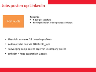 Post a job
Kostprijs:
• € 139 per vacature
• Kortingen indien je een pakket aankoopt.
• Overzicht van max. 24 LinkedIn profielen
• Automatische post via @LinkedIn_jobs
• Toevoeging aan je career page van je company profile
• LinkedIn = hoge pagerank in Google.
 