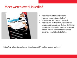 http://www.how-to-really-use-linkedin.com/nl/1-million-copies-for-free/
• Hoe meer klanten aantrekken?
• Hoe een nieuwe baan vinden?
• Hoe nieuwe werknemers vinden?
• Hoe nieuwe partnerships, leveranciers,
investeerders, experten (buiten EN binnen
hun eigen organisatie) en andere mensen
vinden die hen kunnen helpen om de
gewenste resultaten te behalen.
 