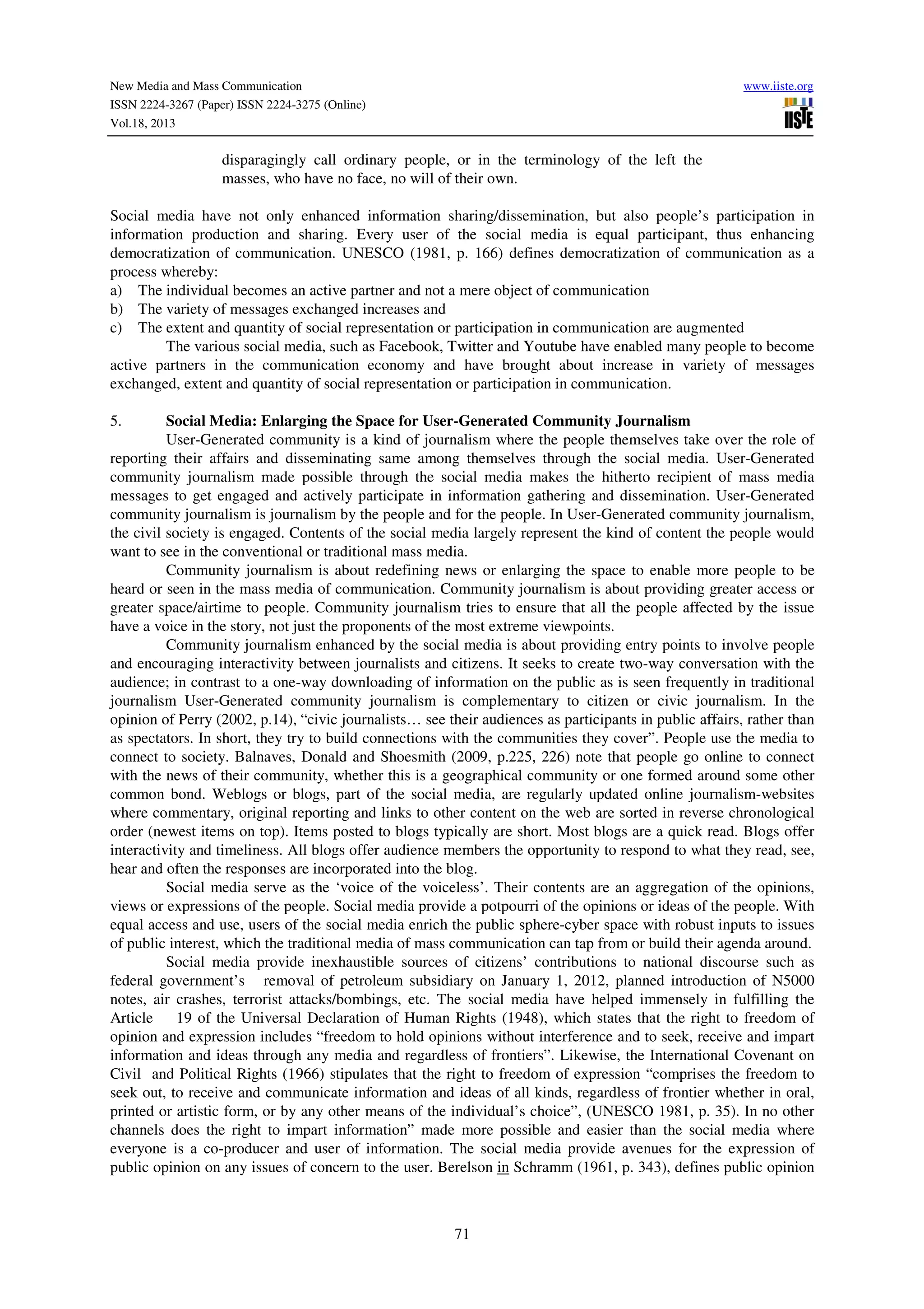 New Media and Mass Communication
ISSN 2224-3267 (Paper) ISSN 2224-3275 (Online)
Vol.18, 2013

www.iiste.org

disparagingly call ordinary people, or in the terminology of the left the
masses, who have no face, no will of their own.
Social media have not only enhanced information sharing/dissemination, but also people’s participation in
information production and sharing. Every user of the social media is equal participant, thus enhancing
democratization of communication. UNESCO (1981, p. 166) defines democratization of communication as a
process whereby:
a) The individual becomes an active partner and not a mere object of communication
b) The variety of messages exchanged increases and
c) The extent and quantity of social representation or participation in communication are augmented
The various social media, such as Facebook, Twitter and Youtube have enabled many people to become
active partners in the communication economy and have brought about increase in variety of messages
exchanged, extent and quantity of social representation or participation in communication.
Social Media: Enlarging the Space for User-Generated Community Journalism
User-Generated community is a kind of journalism where the people themselves take over the role of
reporting their affairs and disseminating same among themselves through the social media. User-Generated
community journalism made possible through the social media makes the hitherto recipient of mass media
messages to get engaged and actively participate in information gathering and dissemination. User-Generated
community journalism is journalism by the people and for the people. In User-Generated community journalism,
the civil society is engaged. Contents of the social media largely represent the kind of content the people would
want to see in the conventional or traditional mass media.
Community journalism is about redefining news or enlarging the space to enable more people to be
heard or seen in the mass media of communication. Community journalism is about providing greater access or
greater space/airtime to people. Community journalism tries to ensure that all the people affected by the issue
have a voice in the story, not just the proponents of the most extreme viewpoints.
Community journalism enhanced by the social media is about providing entry points to involve people
and encouraging interactivity between journalists and citizens. It seeks to create two-way conversation with the
audience; in contrast to a one-way downloading of information on the public as is seen frequently in traditional
journalism User-Generated community journalism is complementary to citizen or civic journalism. In the
opinion of Perry (2002, p.14), “civic journalists… see their audiences as participants in public affairs, rather than
as spectators. In short, they try to build connections with the communities they cover”. People use the media to
connect to society. Balnaves, Donald and Shoesmith (2009, p.225, 226) note that people go online to connect
with the news of their community, whether this is a geographical community or one formed around some other
common bond. Weblogs or blogs, part of the social media, are regularly updated online journalism-websites
where commentary, original reporting and links to other content on the web are sorted in reverse chronological
order (newest items on top). Items posted to blogs typically are short. Most blogs are a quick read. Blogs offer
interactivity and timeliness. All blogs offer audience members the opportunity to respond to what they read, see,
hear and often the responses are incorporated into the blog.
Social media serve as the ‘voice of the voiceless’. Their contents are an aggregation of the opinions,
views or expressions of the people. Social media provide a potpourri of the opinions or ideas of the people. With
equal access and use, users of the social media enrich the public sphere-cyber space with robust inputs to issues
of public interest, which the traditional media of mass communication can tap from or build their agenda around.
Social media provide inexhaustible sources of citizens’ contributions to national discourse such as
federal government’s removal of petroleum subsidiary on January 1, 2012, planned introduction of N5000
notes, air crashes, terrorist attacks/bombings, etc. The social media have helped immensely in fulfilling the
Article
19 of the Universal Declaration of Human Rights (1948), which states that the right to freedom of
opinion and expression includes “freedom to hold opinions without interference and to seek, receive and impart
information and ideas through any media and regardless of frontiers”. Likewise, the International Covenant on
Civil and Political Rights (1966) stipulates that the right to freedom of expression “comprises the freedom to
seek out, to receive and communicate information and ideas of all kinds, regardless of frontier whether in oral,
printed or artistic form, or by any other means of the individual’s choice”, (UNESCO 1981, p. 35). In no other
channels does the right to impart information” made more possible and easier than the social media where
everyone is a co-producer and user of information. The social media provide avenues for the expression of
public opinion on any issues of concern to the user. Berelson in Schramm (1961, p. 343), defines public opinion
5.

71

 