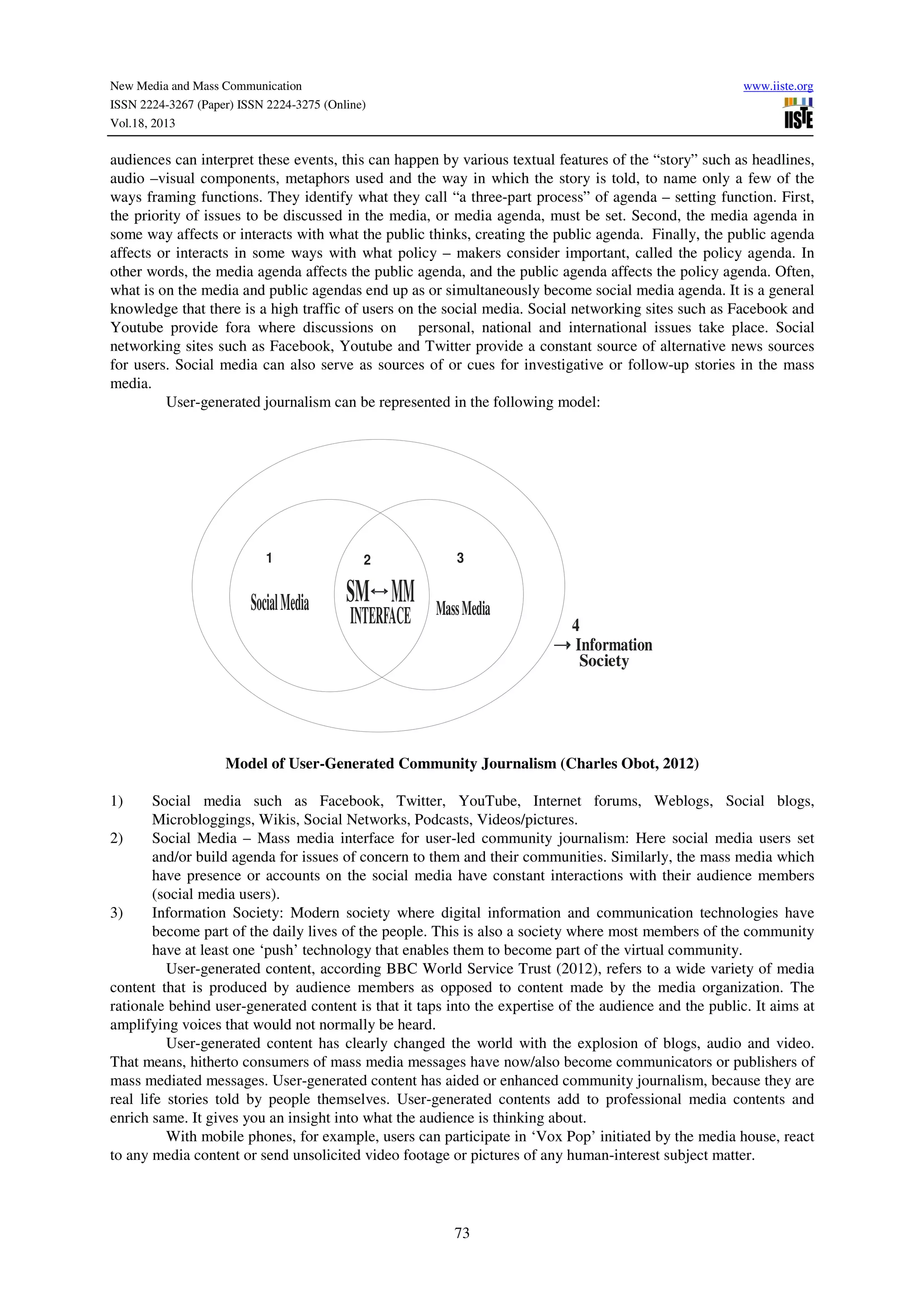 New Media and Mass Communication
ISSN 2224-3267 (Paper) ISSN 2224-3275 (Online)
Vol.18, 2013

www.iiste.org

audiences can interpret these events, this can happen by various textual features of the “story” such as headlines,
audio –visual components, metaphors used and the way in which the story is told, to name only a few of the
ways framing functions. They identify what they call “a three-part process” of agenda – setting function. First,
the priority of issues to be discussed in the media, or media agenda, must be set. Second, the media agenda in
some way affects or interacts with what the public thinks, creating the public agenda. Finally, the public agenda
affects or interacts in some ways with what policy – makers consider important, called the policy agenda. In
other words, the media agenda affects the public agenda, and the public agenda affects the policy agenda. Often,
what is on the media and public agendas end up as or simultaneously become social media agenda. It is a general
knowledge that there is a high traffic of users on the social media. Social networking sites such as Facebook and
Youtube provide fora where discussions on personal, national and international issues take place. Social
networking sites such as Facebook, Youtube and Twitter provide a constant source of alternative news sources
for users. Social media can also serve as sources of or cues for investigative or follow-up stories in the mass
media.
User-generated journalism can be represented in the following model:

1

Social Media

2

SM MM
INTERFACE

3

Mass Media

4
Information
Society

Model of User-Generated Community Journalism (Charles Obot, 2012)
1)

Social media such as Facebook, Twitter, YouTube, Internet forums, Weblogs, Social blogs,
Microbloggings, Wikis, Social Networks, Podcasts, Videos/pictures.
2)
Social Media – Mass media interface for user-led community journalism: Here social media users set
and/or build agenda for issues of concern to them and their communities. Similarly, the mass media which
have presence or accounts on the social media have constant interactions with their audience members
(social media users).
3)
Information Society: Modern society where digital information and communication technologies have
become part of the daily lives of the people. This is also a society where most members of the community
have at least one ‘push’ technology that enables them to become part of the virtual community.
User-generated content, according BBC World Service Trust (2012), refers to a wide variety of media
content that is produced by audience members as opposed to content made by the media organization. The
rationale behind user-generated content is that it taps into the expertise of the audience and the public. It aims at
amplifying voices that would not normally be heard.
User-generated content has clearly changed the world with the explosion of blogs, audio and video.
That means, hitherto consumers of mass media messages have now/also become communicators or publishers of
mass mediated messages. User-generated content has aided or enhanced community journalism, because they are
real life stories told by people themselves. User-generated contents add to professional media contents and
enrich same. It gives you an insight into what the audience is thinking about.
With mobile phones, for example, users can participate in ‘Vox Pop’ initiated by the media house, react
to any media content or send unsolicited video footage or pictures of any human-interest subject matter.

73

 
