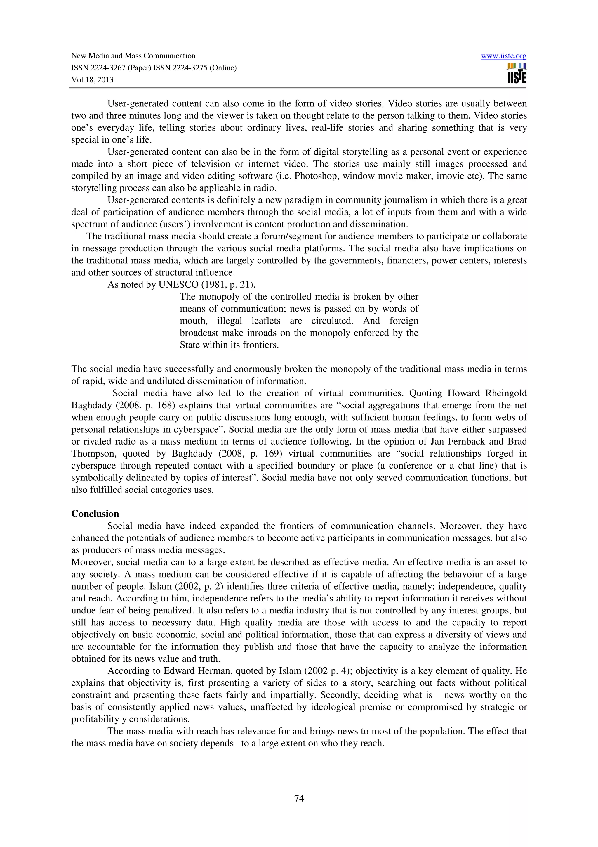 New Media and Mass Communication
ISSN 2224-3267 (Paper) ISSN 2224-3275 (Online)
Vol.18, 2013

www.iiste.org

User-generated content can also come in the form of video stories. Video stories are usually between
two and three minutes long and the viewer is taken on thought relate to the person talking to them. Video stories
one’s everyday life, telling stories about ordinary lives, real-life stories and sharing something that is very
special in one’s life.
User-generated content can also be in the form of digital storytelling as a personal event or experience
made into a short piece of television or internet video. The stories use mainly still images processed and
compiled by an image and video editing software (i.e. Photoshop, window movie maker, imovie etc). The same
storytelling process can also be applicable in radio.
User-generated contents is definitely a new paradigm in community journalism in which there is a great
deal of participation of audience members through the social media, a lot of inputs from them and with a wide
spectrum of audience (users’) involvement is content production and dissemination.
The traditional mass media should create a forum/segment for audience members to participate or collaborate
in message production through the various social media platforms. The social media also have implications on
the traditional mass media, which are largely controlled by the governments, financiers, power centers, interests
and other sources of structural influence.
As noted by UNESCO (1981, p. 21).
The monopoly of the controlled media is broken by other
means of communication; news is passed on by words of
mouth, illegal leaflets are circulated. And foreign
broadcast make inroads on the monopoly enforced by the
State within its frontiers.
The social media have successfully and enormously broken the monopoly of the traditional mass media in terms
of rapid, wide and undiluted dissemination of information.
Social media have also led to the creation of virtual communities. Quoting Howard Rheingold
Baghdady (2008, p. 168) explains that virtual communities are “social aggregations that emerge from the net
when enough people carry on public discussions long enough, with sufficient human feelings, to form webs of
personal relationships in cyberspace”. Social media are the only form of mass media that have either surpassed
or rivaled radio as a mass medium in terms of audience following. In the opinion of Jan Fernback and Brad
Thompson, quoted by Baghdady (2008, p. 169) virtual communities are “social relationships forged in
cyberspace through repeated contact with a specified boundary or place (a conference or a chat line) that is
symbolically delineated by topics of interest”. Social media have not only served communication functions, but
also fulfilled social categories uses.
Conclusion
Social media have indeed expanded the frontiers of communication channels. Moreover, they have
enhanced the potentials of audience members to become active participants in communication messages, but also
as producers of mass media messages.
Moreover, social media can to a large extent be described as effective media. An effective media is an asset to
any society. A mass medium can be considered effective if it is capable of affecting the behavoiur of a large
number of people. Islam (2002, p. 2) identifies three criteria of effective media, namely: independence, quality
and reach. According to him, independence refers to the media’s ability to report information it receives without
undue fear of being penalized. It also refers to a media industry that is not controlled by any interest groups, but
still has access to necessary data. High quality media are those with access to and the capacity to report
objectively on basic economic, social and political information, those that can express a diversity of views and
are accountable for the information they publish and those that have the capacity to analyze the information
obtained for its news value and truth.
According to Edward Herman, quoted by Islam (2002 p. 4); objectivity is a key element of quality. He
explains that objectivity is, first presenting a variety of sides to a story, searching out facts without political
constraint and presenting these facts fairly and impartially. Secondly, deciding what is news worthy on the
basis of consistently applied news values, unaffected by ideological premise or compromised by strategic or
profitability y considerations.
The mass media with reach has relevance for and brings news to most of the population. The effect that
the mass media have on society depends to a large extent on who they reach.

74

 