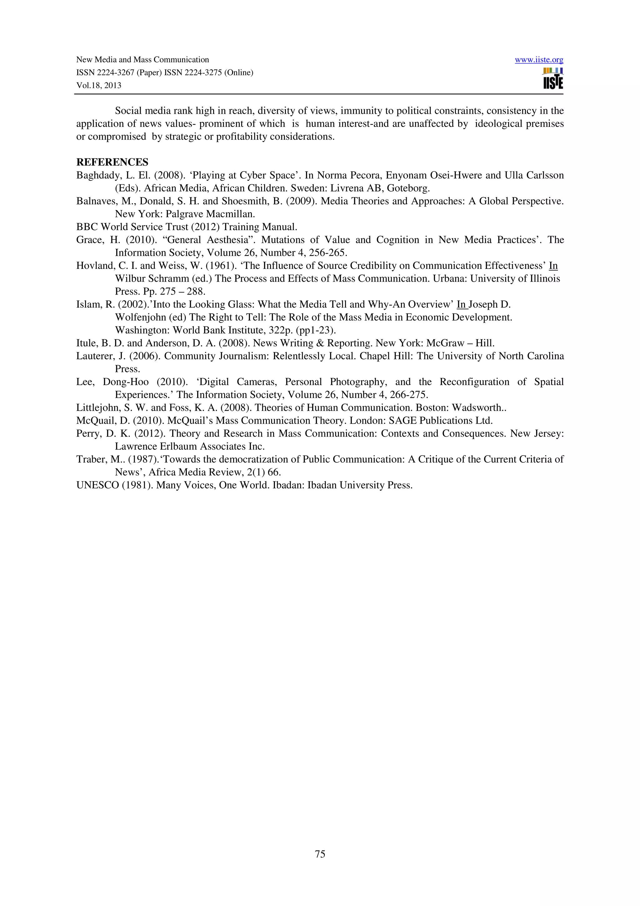 New Media and Mass Communication
ISSN 2224-3267 (Paper) ISSN 2224-3275 (Online)
Vol.18, 2013

www.iiste.org

Social media rank high in reach, diversity of views, immunity to political constraints, consistency in the
application of news values- prominent of which is human interest-and are unaffected by ideological premises
or compromised by strategic or profitability considerations.
REFERENCES
Baghdady, L. El. (2008). ‘Playing at Cyber Space’. In Norma Pecora, Enyonam Osei-Hwere and Ulla Carlsson
(Eds). African Media, African Children. Sweden: Livrena AB, Goteborg.
Balnaves, M., Donald, S. H. and Shoesmith, B. (2009). Media Theories and Approaches: A Global Perspective.
New York: Palgrave Macmillan.
BBC World Service Trust (2012) Training Manual.
Grace, H. (2010). “General Aesthesia”. Mutations of Value and Cognition in New Media Practices’. The
Information Society, Volume 26, Number 4, 256-265.
Hovland, C. I. and Weiss, W. (1961). ‘The Influence of Source Credibility on Communication Effectiveness’ In
Wilbur Schramm (ed.) The Process and Effects of Mass Communication. Urbana: University of Illinois
Press. Pp. 275 – 288.
Islam, R. (2002).’Into the Looking Glass: What the Media Tell and Why-An Overview’ In Joseph D.
Wolfenjohn (ed) The Right to Tell: The Role of the Mass Media in Economic Development.
Washington: World Bank Institute, 322p. (pp1-23).
Itule, B. D. and Anderson, D. A. (2008). News Writing & Reporting. New York: McGraw – Hill.
Lauterer, J. (2006). Community Journalism: Relentlessly Local. Chapel Hill: The University of North Carolina
Press.
Lee, Dong-Hoo (2010). ‘Digital Cameras, Personal Photography, and the Reconfiguration of Spatial
Experiences.’ The Information Society, Volume 26, Number 4, 266-275.
Littlejohn, S. W. and Foss, K. A. (2008). Theories of Human Communication. Boston: Wadsworth..
McQuail, D. (2010). McQuail’s Mass Communication Theory. London: SAGE Publications Ltd.
Perry, D. K. (2012). Theory and Research in Mass Communication: Contexts and Consequences. New Jersey:
Lawrence Erlbaum Associates Inc.
Traber, M.. (1987).‘Towards the democratization of Public Communication: A Critique of the Current Criteria of
News’, Africa Media Review, 2(1) 66.
UNESCO (1981). Many Voices, One World. Ibadan: Ibadan University Press.

75

 
