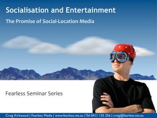 Socialisation and Entertainment
The Promise of Social‐Location Media




Fearless Seminar Series


Craig Kirkwood | Fearless Media | www.fearless.net.au | Tel 0411 135 256 | craig@fearless.net.au
 