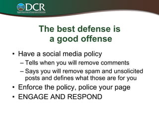 The best defense is  a good offense Have a social media policy Tells when you will remove comments Says you will remove spam and unsolicited posts and defines what those are for you Enforce the policy, police your page ENGAGE AND RESPOND 