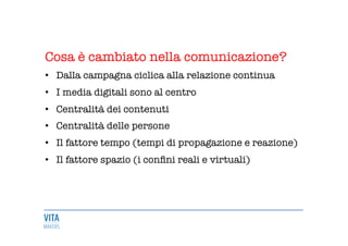 Cosa è cambiato nella comunicazione?

•  Dalla campagna ciclica alla relazione continua
•  I media digitali sono al centro 

•  Centralità dei contenuti 

•  Centralità delle persone

•  Il fattore tempo (tempi di propagazione e reazione)
•  Il fattore spazio (i conﬁni reali e virtuali)

 