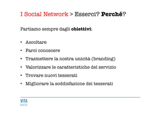 I Social Network > Esserci? Perché?
	
  
Partiamo sempre dagli obiettivi: 

•  Ascoltare 
•  Farci conoscere 
•  Trasmettere la nostra unicità (branding) 
•  Valorizzare le caratteristiche del servizio 
•  Trovare nuovi tesserati
•  Migliorare la soddisfazione dei tesserati
	
  
 