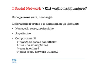 I Social Network > Chi voglio raggiungere?
	
  
Sono persone vere, non target.

Descriverne il proﬁlo e le abitudini, in un identikit: 
•  Nome, età, sesso, professione 
•  Aspettative 
•  Comportamenti
² naviga da casa o dall’ufﬁcio? 
² usa uno smartphone?
² cosa fa online?
² quali social network utilizza? 
 