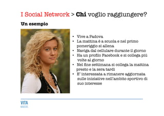 I Social Network > Chi voglio raggiungere?
	
  
Un esempio
•  Vive a Padova
•  La mattina è a scuola e nel primo
pomeriggio si allena
•  Naviga dal cellulare durante il giorno 
•  Ha un proﬁlo Facebook e si collega più 
volte al giorno 
•  Nel ﬁne settimana si collega la mattina
presto e la sera tardi 
•  E’ interessata a rimanere aggiornata 
sulle iniziative nell’ambito sportivo di 
suo interesse

 