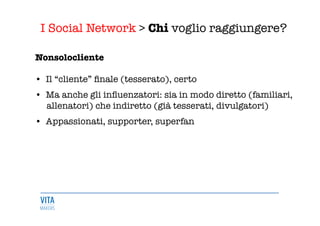 I Social Network > Chi voglio raggiungere?
	
  
Nonsolocliente 

•  Il “cliente” ﬁnale (tesserato), certo 

•  Ma anche gli inﬂuenzatori: sia in modo diretto (familiari, 
allenatori) che indiretto (già tesserati, divulgatori) 

•  Appassionati, supporter, superfan 
 