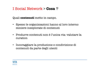 I Social Network > Cosa ?
	
  
Quali contenuti metto in campo.

•  Spesso le organizzazioni hanno al loro interno
miniere inesplorate di contenuti 

•  Produrre contenuti non è l’unica via: valutare la
curation 

•  Incoraggiare la produzione e condivisione di
contenuti da parte degli utenti 


 