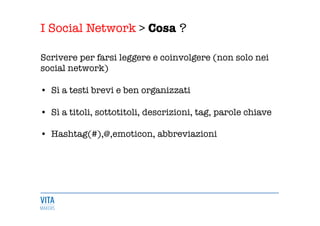 I Social Network > Cosa ?
	
  
Scrivere per farsi leggere e coinvolgere (non solo nei
social network) 

•  Sì a testi brevi e ben organizzati 

•  Sì a titoli, sottotitoli, descrizioni, tag, parole chiave 

•  Hashtag(#),@,emoticon, abbreviazioni 

 