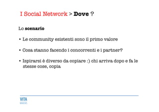 I Social Network > Dove ?
	
  
Lo scenario

• Le community esistenti sono il primo valore

• Cosa stanno facendo i concorrenti e i partner? 

• Ispirarsi è diverso da copiare :) chi arriva dopo e fa le 
stesse cose, copia 


 