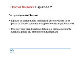 I Social Network > Quando ?
	
  
Con quale piano di lavoro

• Il piano di social media marketing si concretizza in un 
piano di lavoro, con date e tappe intermedie (calendario)

• Una corretta pianiﬁcazione di tempi e risorse permette 
anche al piano più ambizioso di funzionare


 