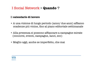 I Social Network > Quando ?
	
  
Il calendario di lavoro

• A una visione di lungo periodo (anno/ due anni) afﬁanco 
scadenze più vicine, ﬁno al piano editoriale settimanale

• Alla presenza si possono afﬁancare a campagne mirate 
(concorsi, eventi, campagne, lanci, ecc) 

• Meglio oggi, anche se imperfetto, che mai
 
