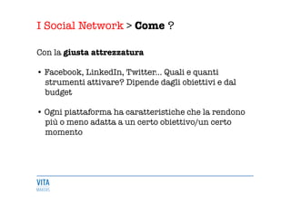 I Social Network > Come ?
	
  
Con la giusta attrezzatura 

• Facebook, LinkedIn, Twitter... Quali e quanti 
strumenti attivare? Dipende dagli obiettivi e dal 
budget 

• Ogni piattaforma ha caratteristiche che la rendono 
più o meno adatta a un certo obiettivo/un certo 
momento 

 
