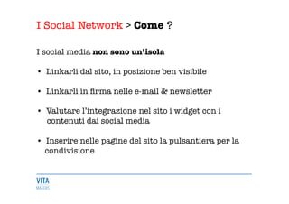 I Social Network > Come ?
	
  
I social media non sono un’isola 

•  Linkarli dal sito, in posizione ben visibile 

•  Linkarli in ﬁrma nelle e-mail & newsletter 

•  Valutare l’integrazione nel sito i widget con i 
contenuti dai social media 

•  Inserire nelle pagine del sito la pulsantiera per la 
condivisione 
 