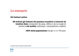 Lo scenario

Gli italiani online 

39 milioni gli italiani che possono accedere a internet da
location ﬁsse (computer da casa, ufﬁcio o da un luogo di
studio) o da mobile (cellulare / smartphone o tablet) 

l'82% della popolazione tra gli 11 e i 74 anni. 











Audiweb Ricerca Base, Dicembre 2013 
 