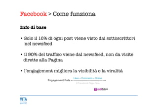 Facebook > Come funziona
	
  

Info di base 

• Solo il 16% di ogni post viene visto dai sottoscrittori 
nel newsfeed 

• il 90% del trafﬁco viene dal newsfeed, non da visite 
dirette alla Pagina 

• l’engagement migliora la visibilità e la viralità 
 