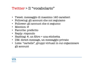 Twitter > Il “vocabolario” 
	
  
•  Tweet: messaggio di massimo 140 caratteri 
•  Following: gli account che noi seguiamo 
•  Follower: gli account che ci seguono 
•  Mention: @ 
•  Favorite: preferito 
•  Reply: rispondo 
•  Hashtag: #, un ﬁltro + una etichetta 
•  DM: direct message, un messaggio privato 
•  Liste: “cartelle”, gruppi virtuali in cui organizzare
gli account 
 