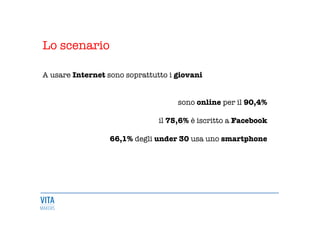 Lo scenario


A usare Internet sono soprattutto i giovani 


sono online per il 90,4%

il 75,6% è iscritto a Facebook

66,1% degli under 30 usa uno smartphone 











 