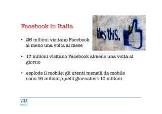 Facebook in Italia

•  26 milioni visitano Facebook
al meno una volta al mese 
•  17 milioni visitano Facebook almeno una volta al
giorno 

•  esplode il mobile: gli utenti mensili da mobile
sono 16 milioni, quelli giornalieri 10 milioni 
 