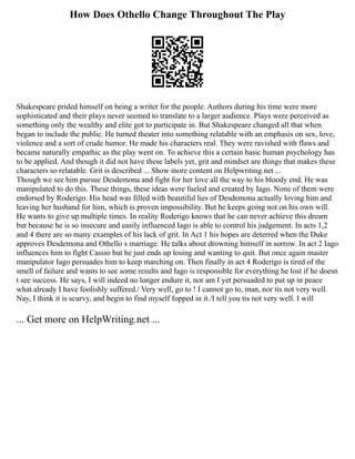 How Does Othello Change Throughout The Play
Shakespeare prided himself on being a writer for the people. Authors during his time were more
sophisticated and their plays never seemed to translate to a larger audience. Plays were perceived as
something only the wealthy and elite got to participate in. But Shakespeare changed all that when
began to include the public. He turned theater into something relatable with an emphasis on sex, love,
violence and a sort of crude humor. He made his characters real. They were ravished with flaws and
became naturally empathic as the play went on. To achieve this a certain basic human psychology has
to be applied. And though it did not have these labels yet, grit and mindset are things that makes these
characters so relatable. Grit is described ... Show more content on Helpwriting.net ...
Though we see him pursue Desdemona and fight for her love all the way to his bloody end. He was
manipulated to do this. These things, these ideas were fueled and created by Iago. None of them were
endorsed by Roderigo. His head was filled with beautiful lies of Desdemona actually loving him and
leaving her husband for him, which is proven impossibility. But he keeps going not on his own will.
He wants to give up multiple times. In reality Roderigo knows that he can never achieve this dream
but because he is so insecure and easily influenced Iago is able to control his judgement. In acts 1,2
and 4 there are so many examples of his lack of grit. In Act 1 his hopes are deterred when the Duke
approves Desdemona and Othello s marriage. He talks about drowning himself in sorrow. In act 2 Iago
influences him to fight Cassio but he just ends up losing and wanting to quit. But once again master
manipulator Iago persuades him to keep marching on. Then finally in act 4 Roderigo is tired of the
smell of failure and wants to see some results and Iago is responsible for everything he lost if he doesn
t see success. He says, I will indeed no longer endure it, nor am I yet persuaded to put up in peace
what already I have foolishly suffered./ Very well, go to ! I cannot go to, man, nor tis not very well.
Nay, I think it is scurvy, and begin to find myself fopped in it./I tell you tis not very well. I will
... Get more on HelpWriting.net ...
 
