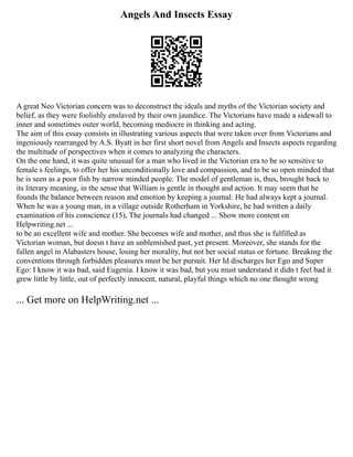 Angels And Insects Essay
A great Neo Victorian concern was to deconstruct the ideals and myths of the Victorian society and
belief, as they were foolishly enslaved by their own jaundice. The Victorians have made a sidewall to
inner and sometimes outer world, becoming mediocre in thinking and acting.
The aim of this essay consists in illustrating various aspects that were taken over from Victorians and
ingeniously rearranged by A.S. Byatt in her first short novel from Angels and Insects aspects regarding
the multitude of perspectives when it comes to analyzing the characters.
On the one hand, it was quite unusual for a man who lived in the Victorian era to be so sensitive to
female s feelings, to offer her his unconditionally love and compassion, and to be so open minded that
he is seen as a poor fish by narrow minded people. The model of gentleman is, thus, brought back to
its literary meaning, in the sense that William is gentle in thought and action. It may seem that he
founds the balance between reason and emotion by keeping a journal: He had always kept a journal.
When he was a young man, in a village outside Rotherham in Yorkshire, he had written a daily
examination of his conscience (15), The journals had changed ... Show more content on
Helpwriting.net ...
to be an excellent wife and mother. She becomes wife and mother, and thus she is fulfilled as
Victorian woman, but doesn t have an unblemished past, yet present. Moreover, she stands for the
fallen angel in Alabasters house, losing her morality, but not her social status or fortune. Breaking the
conventions through forbidden pleasures must be her pursuit. Her Id discharges her Ego and Super
Ego: I know it was bad, said Eugenia. I know it was bad, but you must understand it didn t feel bad it
grew little by little, out of perfectly innocent, natural, playful things which no one thought wrong
... Get more on HelpWriting.net ...
 