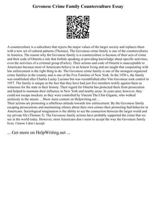 Gevonese Crime Family Counterculture Essay
A counterculture is a subculture that rejects the major values of the larger society and replaces them
with a new set of cultural patterns (Thomas). The Gevonese crime family is one of the countercultures
in America. The reason why the Gevonese family is a counterculture is because of their acts of crime
and their code of Omertá a rule that forbids speaking or providing knowledge about specific activities,
even the activities of a criminal group (Farlex). Their actions and code of Omertá is unacceptable to
Americans because most of Americans believe in an honest living and are taught that cooperating with
law enforcement is the right thing to do. The Gevonese crime family is one of the strongest organized
crime families in the country and is one of the Five Families of New York. In the 1930 s, the family
was established after Charles Lucky Luciano but was reestablished after Vito Gevonese took control in
1957. The family is unique in the fact that they have had just five members testify against them as
witnesses for the state in their history. Their regard for Omertá has protected them from prosecution
and helped to maintain their influence in New York and nearby areas. In years past, however, they
could not escape mockery as they were controlled by Vincent The Chin Gigante, who walked
aimlessly in the streets ... Show more content on Helpwriting.net ...
Their actions are promoting a rebellious attitude towards law enforcement. By the Gevonese family
escaping prosecutions and maintaining silence about their own crimes their promoting bad behavior in
Americans. Sociological imagination is the ability to see the connection between the larger world and
my private life (Thomas 5). The Gevonese family actions have probably supported the crime that we
see in the world today. However, most Americans don t seem to accept the way the Gevonese family
lives. I know I don t accept
... Get more on HelpWriting.net ...
 