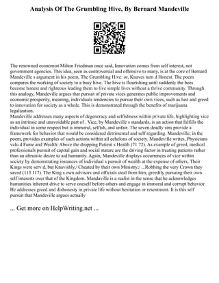 Analysis Of The Grumbling Hive, By Bernard Mandeville
The renowned economist Milton Friedman once said, Innovation comes from self interest, not
government agencies. This idea, seen as controversial and offensive to many, is at the core of Bernard
Mandeville s argument in his poem, The Grumbling Hive: or, Knaves turn d Honest. The poem
compares the working of society to a busy hive. The hive is flourishing until suddenly the bees
become honest and righteous leading them to live simple lives without a thrive community. Through
this analogy, Mandeville argues that pursuit of private vices generates public improvements and
economic prosperity, meaning, individuals tendencies to pursue their own vices, such as lust and greed
to innovation for society as a whole. This is demonstrated through the benefits of marijuana
legalization.
Mandeville addresses many aspects of degeneracy and selfishness within private life, highlighting vice
as an intrinsic and unavoidable part of . Vice, by Mandeville s standards, is an action that fulfills the
individual in some respect but is immoral, selfish, and unfair. The seven deadly sins provide a
framework for behavior that would be considered detrimental and self regarding. Mandeville, in the
poem, provides examples of such actions within all echelons of society. Mandeville writes, Physicians
valu d Fame and Wealth/ Above the dropping Patient s Health (71 72). As example of greed, medical
professionals pursuit of capital gain and social stature are the driving factor in treating patients rather
than an altruistic desire to aid humanity. Again, Mandeville displays occurrences of vice within
society by demonstrating instances of individual s pursuit of wealth at the expense of others, Their
Kings were serv d, but Knavishly,/ Cheated by their own Ministry;/ ...Robbing the very Crown they
saved (113 117). The King s own advisors and officials steal from him, greedily pursuing their own
self interests over that of the Kingdom. Mandaville is a realist in the sense that he acknowledges
humanities inherent drive to serve oneself before others and engage in immoral and corrupt behavior.
He addresses greed and dishonesty in private life without hesitation or resentment. It is this self
pursuit that Mandeville argues actually
... Get more on HelpWriting.net ...
 