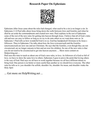 Research Paper On Ephesians
Ephesians After Jesus came about the rules had changed, what used to be a sin is no longer a sin. In
Ephesians 2:14 Paul talks about Jesus bring down the walls between Jews and Gentiles and when he
died he set aside the commandments and created new ones. Paul explains in the rest of Ephesians
some of the rest of the new rules for getting into heaven through Jesus. I believe that all of God s rules
old and new are easy to follow as long as we try to do onto others as we want done onto us. In
Ephesians 1 Paul tells us how wonderful God is to us. God has handpicked Christians to be Jesus s
followers. Then in Ephesians 2 he talks about how the Jews (circumcised) and the Gentiles
(uncircumcised) are now one and are Christians. He says that the Gentiles, even though they are not
circumcised, are no longer outcasts to him and are now his children. So one of the new rules is that
you do not need to be circumcised to get into heaven anymore. ... Show more content on
Helpwriting.net ...
Paul uses this time to teach us about one of God s new rules, to love. As followers of a God so full of
love, we have to show the same love to others. Ephesians 4 goes to prove the point that loving others
is the way of God. Paul says we all have to work together because we all have different talents to
bring God. One person is no better or more useful than another so we should love everyone. The other
rules he tells us is: you shouldn t be selfish, shouldn t lie, shouldn t be mean, and shouldn t make the
Holy Spirt
... Get more on HelpWriting.net ...
 