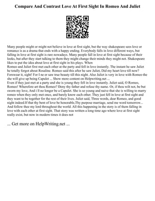 Compare And Contrast Love At First Sight In Romeo And Juliet
Many people might or might not believe in love at first sight, but the way shakespeare sees love or
romance is as a drama that ends with a happy ending. Everybody falls in love different ways, but
falling in love at first sight is rare nowadays. Many people fall in love at first sight because of their
looks, but after they start talking to them they might change their minds they might not. Shakespeare
likes to put the idea about love at first sight in his plays. When
Romeo and Juliet first met each other at the party and fell in love instantly. The instant he saw Juliet
he totally forgot about Rosaline. Romeo said this after he saw Juliet, Did my heart love till now?
Forswear it, sight! For I ne er saw true beauty till this night. Also Juliet is very in love with Romeo the
she will give up being Capulet ... Show more content on Helpwriting.net ...
Even if they just met at a party and she is young they fell in love instantly. Juliet said, O Romeo,
Romeo! Wherefore art thou Romeo? Deny thy father and refuse thy name. Or, if thou wilt not, be but
sworn my love, And i ll no longer be a Capulet. She is so young and naive that she is willing to marry
romeo when they only met once, and barely know each other. They just fell in love at first sight and
they want to be together for the rest of their lives. Juliet said, Three words, dear Romeo, and good
night indeed.If that thy bent of love be honorable,Thy purpose marriage, send me word tomorrow...
And follow thee my lord throughout the world. All this happening in the story is of them falling in
love with each other at first sight. That story was written a long time ago where love at first sight
really exist, but now in modern times it does not
... Get more on HelpWriting.net ...
 