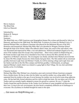 Movie Review
Movie Analysis
The Blind Side
John Lee Hancock
Submitted by:
Redeem B. Tamayor
BABA 1 A
Summary
The Blind Side was a 2009 American semi biographical drama film written and directed by John Lee
Hancock, and based on the 2006 book The Blind Side: Evolution of a Game by Michael Lewis. It
featured Michael Oher, an offensive linesman who played for the Baltimore Ravens of the NFL.
Homeless and traumatized, Michael Big Mike Oher was absorbed in Wingate Christian School
through the help of his friend s father who talked to Burt Cotton, the coach of the said school, who
was fascinated and impressed by Mike s size and athleticism. Sullied and underprivileged as he was,
most of the students shun him except a boy named Sean ... Show more content on Helpwriting.net ...
He found out that Leigh Anne never intended to force him to choose Ole Miss and that she was
supportive of Michael s decisions. The investigator was finally satisfied when Michael answered that
he chose Ole Miss simply because his whole family had gone there. The film ended with an emotional
goodbye between Leigh Anne and Michael. Finally, he will be entering college and Leigh Anne and
her family took him to the Ole Miss campus and bid him goodbye. Unfortunately, an epilogue
depicted Michael s death which was related to a gang fight in Hurt Village. He was shot and killed
harshly on his 21st birthday.
Character Analysis
Michael Big Mike Oher Michael was a homeless, poor and oversized African American youngster
from a broken home. He has no idea who his father was and his mother was a drug addict. He was
separated from his mother at the age of seven because his mother was involved in some drug addiction
cases. He has had little formal education and few skills to help him learn. He was taken care of by the
Tuohys and was actually legally adopted to ensure his growth as a person. He was 17 when the
Tuohys found him and his presence in the Tuohys lives led them to some insightful self discoveries of
their own. Living in his new environment, the teen faced a completely different set of challenges to
overcome. His excellence in football brought his name to the open
... Get more on HelpWriting.net ...
 