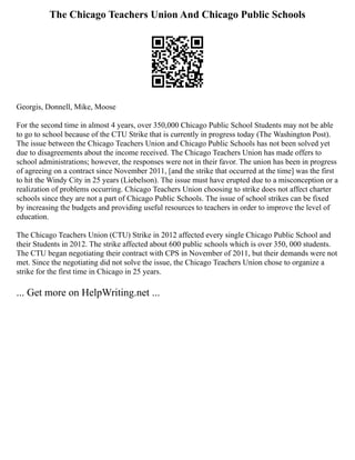 The Chicago Teachers Union And Chicago Public Schools
Georgis, Donnell, Mike, Moose
For the second time in almost 4 years, over 350,000 Chicago Public School Students may not be able
to go to school because of the CTU Strike that is currently in progress today (The Washington Post).
The issue between the Chicago Teachers Union and Chicago Public Schools has not been solved yet
due to disagreements about the income received. The Chicago Teachers Union has made offers to
school administrations; however, the responses were not in their favor. The union has been in progress
of agreeing on a contract since November 2011, [and the strike that occurred at the time] was the first
to hit the Windy City in 25 years (Liebelson). The issue must have erupted due to a misconception or a
realization of problems occurring. Chicago Teachers Union choosing to strike does not affect charter
schools since they are not a part of Chicago Public Schools. The issue of school strikes can be fixed
by increasing the budgets and providing useful resources to teachers in order to improve the level of
education.
The Chicago Teachers Union (CTU) Strike in 2012 affected every single Chicago Public School and
their Students in 2012. The strike affected about 600 public schools which is over 350, 000 students.
The CTU began negotiating their contract with CPS in November of 2011, but their demands were not
met. Since the negotiating did not solve the issue, the Chicago Teachers Union chose to organize a
strike for the first time in Chicago in 25 years.
... Get more on HelpWriting.net ...
 