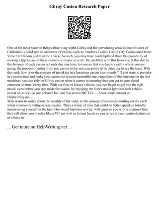 Gilroy Casion Research Paper
One of the most beuaftul things about lvng withn Gilroy and the surrodunng areas is that this area of
California is filled wth an abduance of casions such as: Bankers Casino, Garlic City Casino and Ocean
View Card Room just to name a view. As such, you may have contemplated about the possibility of
making a trip to one of these casions or maybe several. The problem with this however, is that due to
the distance of each casion not only due you have to ensuree that you know exactly where you are
going, the process of going from one casion to the next can prove to be daunting to say the least. With
that said, how does the concept of partaking in a luxurious casino tour sounds ? If you want to parttake
in a casion tour and make your cason trip a more merorable one, regardless of the outcome on the slot
machines, you can rely on Gilroy casion when it comes to ensuring that you get to your sleted
estnation on time, every time. With our fleet of luxury vehcles, you can begin to get into the righ
mood, even before you step nside the casion, by enjoying the h tech mood lght that each vehicle
ocnsst of, as well as our onboard bar, and flat screen HD TVs. ... Show more content on
Helpwriting.net ...
Who wants to worry about the moality of the valet, or the concept of contnsuly waiting on the vaelt
when it comes to vsitng several casino. Thats a waste of time that could be better spend on totoally
immersiving yourself in the tour. Our round trip limo service, will oprocve you with a luxurous limo
that will allow you to relax like a VIP ass well as to turn heads as you arrive at your casino destnation
of choice in
... Get more on HelpWriting.net ...
 
