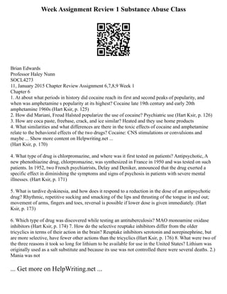 Week Assignment Review 1 Substance Abuse Class
Brian Edwards
Professor Haley Nunn
SOCL4273
11, January 2015 Chapter Review Assignment 6,7,8,9 Week 1
Chapter 6
1. At about what periods in history did cocaine reach its first and second peaks of popularity, and
when was amphetamine s popularity at its highest? Cocaine late 19th century and early 20th
amphetamine 1960s (Hart Ksir, p. 125)
2. How did Mariani, Freud Halsted popularize the use of cocaine? Psychiatric use (Hart Ksir, p. 126)
3. How are coca paste, freebase, crack, and ice similar? Heated and they use home products
4. What similarities and what differences are there in the toxic effects of cocaine and amphetamine
relate to the behavioral effects of the two drugs? Cocaine: CNS stimulations or convulsions and
maybe ... Show more content on Helpwriting.net ...
(Hart Ksir, p. 170)
4. What type of drug is chlorpromazine, and where was it first tested on patients? Antipsychotic, A
new phenothiazine drug, chlorpromazine, was synthesized in France in 1950 and was tested on such
patients. In 1952, two French psychiatrists, Delay and Deniker, announced that the drug exerted a
specific effect in diminishing the symptoms and signs of psychosis in patients with severe mental
illnesses. (Hart Ksir, p. 171)
5. What is tardive dyskinesia, and how does it respond to a reduction in the dose of an antipsychotic
drug? Rhythmic, repetitive sucking and smacking of the lips and thrusting of the tongue in and out;
movement of arms, fingers and toes, reversal is possible if lower dose is given immediately. (Hart
Ksir, p. 173)
6. Which type of drug was discovered while testing an antituberculosis? MAO monoamine oxidase
inhibitors (Hart Ksir, p. 174) 7. How do the selective reuptake inhibitors differ from the older
tricyclics in terms of their action in the brain? Reuptake inhibitors serotonin and norepinephrine, but
are more selective, have fewer other actions than the tricyclics (Hart Ksir, p. 176) 8. What were two of
the three reasons it took so long for lithium to be available for use in the United States? Lithium was
originally used as a salt substitute and because its use was not controlled there were several deaths. 2.)
Mania was not
... Get more on HelpWriting.net ...
 