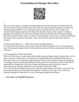 Existentialism In Olympus Has Fallen
1.
This essay will conduct an in depth existential analysis on the films Olympus Has Fallen (2013) by
director Antoine Fuqua and White House Down (2013) by director Roland Emmerich, in relation to
freedom and responsibility as key existential concerns. Specific reference will be made to the
existential philosophical approach and whether the characters display either a secular or religious
approach within the films. In order to best facilitate discussing the thematic link between Olympus
Has Fallen and White House Down, the theory of intertextuality will be used as a method of clarifying
how Fuqua s film connects to Emmerich s in the sense that they share the same theme and film
synopsis.
4. Intertextuality theory as a ... Show more content on Helpwriting.net ...
It is evident that from the parts of the scenes listed above that the religious view on existentialism is
used. The characters display a belief in God and believe that he will bless them and the United States
of America.
5.2 Existentialism in White House Down
While the White House is under attack and the right wing paramilitary attackers begin to take over the
place, a tech savvy hacker who is in the process of downloading all the confidential White House
information takes out a small statue of the Hindu god Shiva to place beside his electronic belongings.
According to Christine Gruenwald (2000) the Hindu god Shiva is the destroyer of the world, Shiva is
responsible for change both in the form of death and destruction and in the positive sense of
destroying the ego, the false identification with the form (Gruenwald, 2000).
Two scenes involve Presidents being sworn in with their hands placed on the Bible. At the end of the
process the Presidents are heard repeating the phrase, So help me God. Also we hear John Cale
earnestly blurting out Thank God! as a way of showing his appreciation (Hoose,
... Get more on HelpWriting.net ...
 