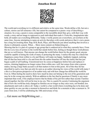 Jonathan Reed
The world and everything in it is different and relative at the same time. Words define a life, but not a
culture, stories can tell someone s life, but cannot be compared to a poem s way of describing a
situation. In a way, a poem is none comparable to the incredible detail they give, with their way with
words, a story and an image to represent to each individual that reads it. From this, imaginations take
hold, all readers see everything differently. Today s world, poems are everywhere, yet nowhere at the
same time. Anyone attempting to name an activity that plays with words and prove that it s not a poem
has a long list awaiting them. Rap, R B, Rock, Plays, and Musicals just about anything that involves a
rhyme is ultimately a poem. When ... Show more content on Helpwriting.net ...
Showing that he is a part of a group or age group that is undeserved in what they currently have. From
this he is at a loss of actions in the world that stands before him, feeling as though those word phrases
that are so well known. That anyone can change the world before them for the greater good; anyone
could be capable of doing the work of many or protecting the many. I realize this may be a shock but
Happiness comes from within is a lie and Money will make me happy. Suddenly trapped, realizing
that all that has been told is a lie and from this the author branches off into the reality that has just
begun a path of self loathing. Unrestricted now he curses at happiness before him and replaces it
sorrow, claiming happiness no longer comes from within one s self, but comes from what a person
makes, having a large bank account is all that matters to him at this point. All of this thus far has
described in such a way that can only be seen as an author showing his views of the world with many I
s this is a first person perspective of an author truly sad with how change has differed the world he
lives in. Often feeling the need to show how much he does not belong to the rest of his generation and
may be in the wrong one entirely. With an addition to the fact that he questions if family is any more
important than work, if his employer knows that he thinks of his job first rather than second. Families
stayed together, but this will not be true in my era, This is a quick fix society Continuing the argument
that of how the world has truly changed as families are no longer as they once were, not bonded, less
attachments and work is above all. Today s world is a fast world where everything has to be done and
done quickly no one can take a moment to themselves and think for a moment or take a moment in. 30
years from now, I will be celebrating the 10th anniversary of my
... Get more on HelpWriting.net ...
 